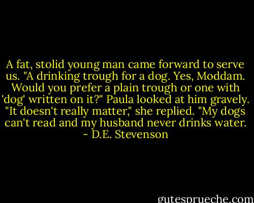 A fat, stolid young man came forward to serve us. "A drinking trough for a dog. Yes, Moddam. Would you prefer a plain trough or one with 'dog' written on it?"<br />Paula looked at him gravely. "It doesn't really matter," she replied. "My dogs can't read and my husband never drinks water. - D.E. Stevenson