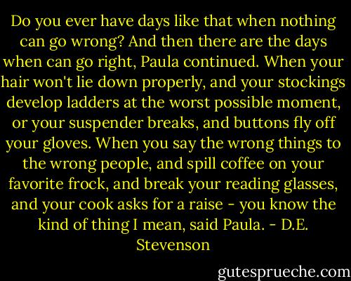 Do you ever have days like that when nothing can go wrong? And then there are the days when can go right, Paula continued. When your hair won't lie down properly, and your stockings develop ladders at the worst possible moment, or your suspender breaks, and buttons fly off your gloves. When you say the wrong things to the wrong people, and spill coffee on your favorite frock, and break your reading glasses, and your cook asks for a raise - you know the kind of thing I mean, said Paula. - D.E. Stevenson