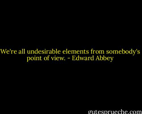 We're all undesirable elements from somebody's point of view. - Edward Abbey