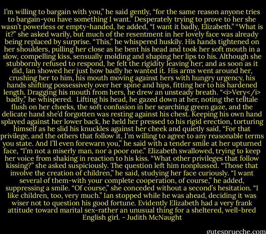I’m willing to bargain with you,” he said gently, “for the same reason anyone tries to bargain-you have something I want.” Desperately trying to prove to her she wasn’t powerless or empty-handed, he added, “I want it badly, Elizabeth.”<br />“What is it?” she asked warily, but much of the resentment in her lovely face was already being replaced by surprise.<br />“This,” he whispered huskily. His hands tightened on her shoulders, pulling her close as he bent his head and took her soft mouth in a slow, compelling kiss, sensually molding and shaping her lips to his. Although she stubbornly refused to respond, he felt the rigidity leaving her; and as soon as it did, Ian showed her just how badly he wanted it. His arms went around her, crushing her to him, his mouth moving against hers with hungry urgency, his hands shifting possessively over her spine and hips, fitting her to his hardened length. Dragging his mouth from hers, he drew an unsteady breath. “<i>Very</i> badly,” he whispered. <br />Lifting his head, he gazed down at her, noting the telltale flush on her cheeks, the soft confusion in her searching green gaze, and the delicate hand she’d forgotten was resting against his chest. Keeping his own hand splayed against her lower back, he held her pressed to his rigid erection, torturing himself as he slid his knuckles against her cheek and quietly said, “For that privilege, and the others that follow it, I’m willing to agree to any reasonable terms you state. And I’ll even forewarn you,” he said with a tender smile at her upturned face, “I’m not a miserly man, nor a poor one.”<br />Elizabeth swallowed, trying to keep her voice from shaking in reaction to his kiss. “What other privileges that follow kissing?” she asked suspiciously.<br />The question left him nonplussed. “Those that involve the creation of children,” he said, studying her face curiously. “I want several of them-with your complete cooperation, of course,” he added, suppressing a smile.<br />“Of course,” she conceded without a second’s hesitation. “I like children, too, very much.”<br />Ian stopped while he was ahead, deciding it was wiser not to question his good fortune. Evidently Elizabeth had a very frank attitude toward marital sex-rather an unusual thing for a sheltered, well-bred English girl. - Judith McNaught