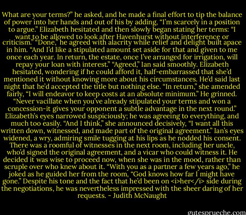 What are your terms?” he asked, and he made a final effort to tip the balance of power into her hands and out of his by adding, “I’m scarcely in a position to argue.”<br />Elizabeth hesitated and then slowly began stating her terms: “I want to be allowed to look after Havenhurst without interference or criticism.”<br />“Done,” he agreed with alacrity while relief and delight built apace in him.<br />“And I’d like a stipulated amount set aside for that and given to me once each year. In return, the estate, once I’ve arranged for irrigation, will repay your loan with interest.”<br />“Agreed,” Ian said smoothly. Elizabeth hesitated, wondering if he could afford it, half-embarrassed that she’d mentioned it without knowing more about his circumstances. He’d said last night that he’d accepted the title but nothing else. “In return,” she amended fairly, “I will endeavor to keep costs at an absolute minimum.”<br />He grinned. “Never vacillate when you’ve already stipulated your terms and won a concession-it gives your opponent a subtle advantage in the next round.”<br />Elizabeth’s eyes narrowed suspiciously; he was agreeing to everything, and much too easily. “And I think,” she announced decisively, “I want all this written down, witnessed, and made part of the original agreement.”<br />Ian’s eyes widened, a wry, admiring smile tugging at his lips as he nodded his consent. There was a roomful of witnesses in the next room, including her uncle, who’d signed the original agreement, and a vicar who could witness it. He decided it was wise to proceed now, when she was in the mood, rather than scruple over who knew about it. “With you as a partner a few years ago,” he joked as he guided her from the room, “God knows how far I might have gone.” Despite his tone and the fact that he’d been on <i>her</i> side during the negotiations, he was nevertheless impressed with the sheer daring of her requests. - Judith McNaught