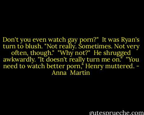 Don't you even watch gay porn?"<br /><br />It was Ryan's turn to blush. "Not really. Sometimes. Not very often, though."<br /><br />"Why not?"<br /><br />He shrugged awkwardly. "It doesn't really turn me on."<br /><br />"You need to watch better porn," Henry muttered. - Anna  Martin