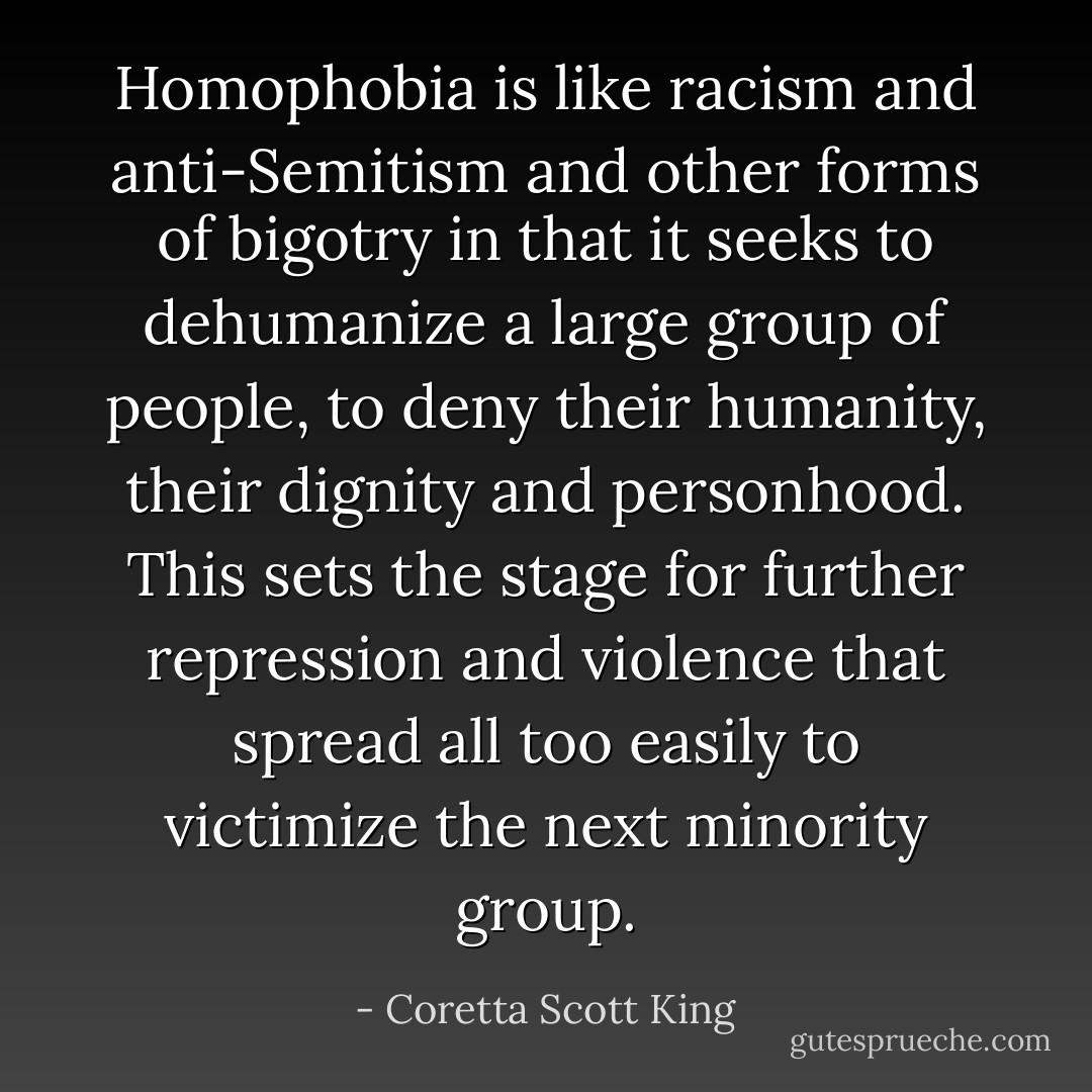 Homophobia is like racism and anti-Semitism and other forms of bigotry in that it seeks to dehumanize a large group of people, to deny their humanity, their dignity and personhood. This sets the stage for further repression and violence that spread all too easily to victimize the next minority group. - Coretta Scott King