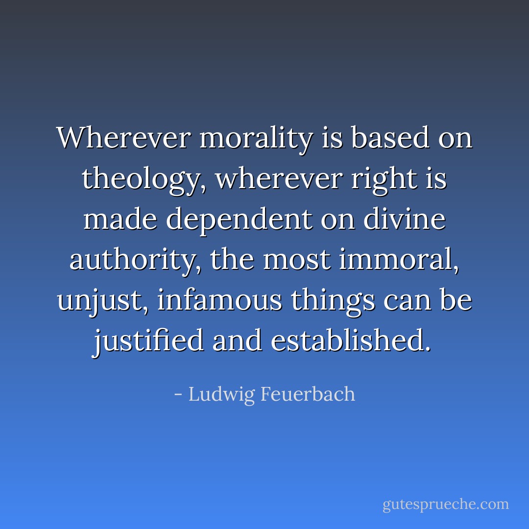Wherever morality is based on theology, wherever right is made dependent on divine authority, the most immoral, unjust, infamous things can be justified and established. - Ludwig Feuerbach