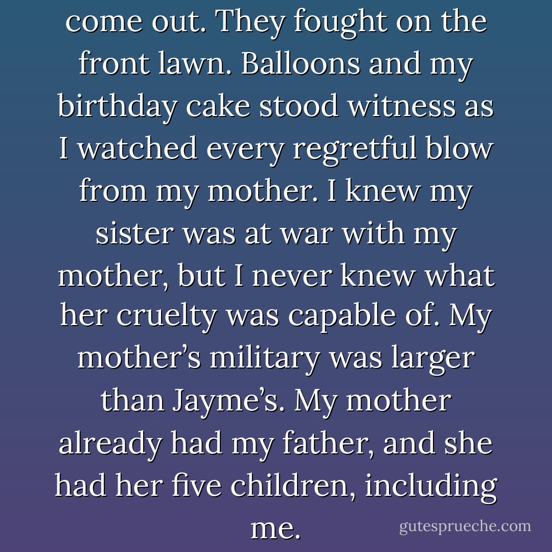 That was when I saw their hate come out. They fought on the front lawn. Balloons and my birthday cake stood witness as I watched every regretful blow from my mother. I knew my sister was at war with my mother, but I never knew what her cruelty was capable of. My mother’s military was larger than Jayme’s. My mother already had my father, and she had her five children, including me. - Joseph McGinnis