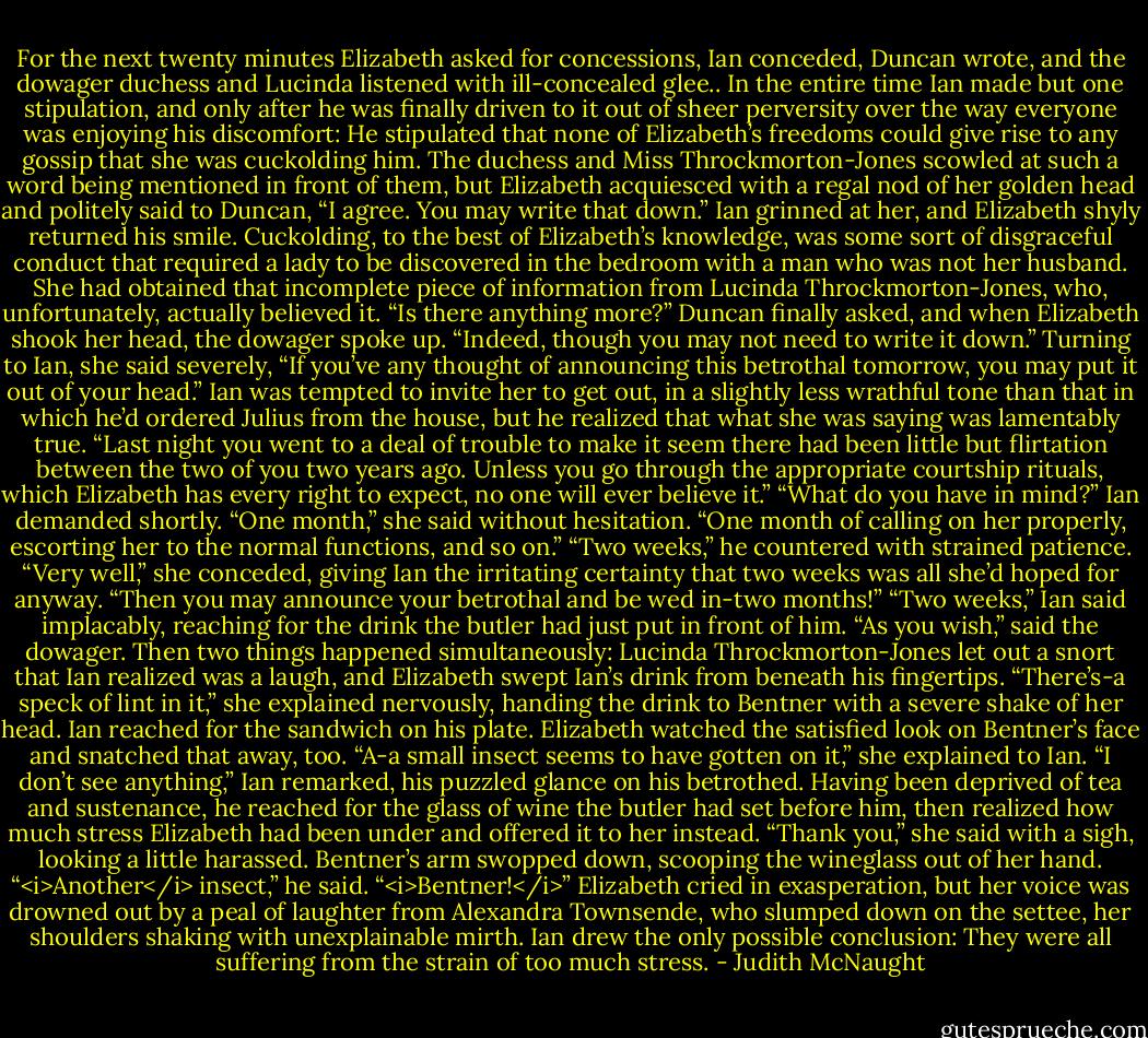 For the next twenty minutes Elizabeth asked for concessions, Ian conceded, Duncan wrote, and the dowager duchess and Lucinda listened with ill-concealed glee.. In the entire time Ian made but one stipulation, and only after he was finally driven to it out of sheer perversity over the way everyone was enjoying his discomfort: He stipulated that none of Elizabeth’s freedoms could give rise to any gossip that she was cuckolding him.<br />The duchess and Miss Throckmorton-Jones scowled at such a word being mentioned in front of them, but Elizabeth acquiesced with a regal nod of her golden head and politely said to Duncan, “I agree. You may write that down.” Ian grinned at her, and Elizabeth shyly returned his smile. Cuckolding, to the best of Elizabeth’s knowledge, was some sort of disgraceful conduct that required a lady to be discovered in the bedroom with a man who was not her husband. She had obtained that incomplete piece of information from Lucinda Throckmorton-Jones, who, unfortunately, actually believed it.<br />“Is there anything more?” Duncan finally asked, and when Elizabeth shook her head, the dowager spoke up. “Indeed, though you may not need to write it down.” Turning to Ian, she said severely, “If you’ve any thought of announcing this betrothal tomorrow, you may put it out of your head.”<br />Ian was tempted to invite her to get out, in a slightly less wrathful tone than that in which he’d ordered Julius from the house, but he realized that what she was saying was lamentably true. “Last night you went to a deal of trouble to make it seem there had been little but flirtation between the two of you two years ago. Unless you go through the appropriate courtship rituals, which Elizabeth has every right to expect, no one will ever believe it.”<br />“What do you have in mind?” Ian demanded shortly.<br />“One month,” she said without hesitation. “One month of calling on her properly, escorting her to the normal functions, and so on.”<br />“Two weeks,” he countered with strained patience.<br />“Very well,” she conceded, giving Ian the irritating certainty that two weeks was all she’d hoped for anyway. “Then you may announce your betrothal and be wed in-two months!”<br />“Two weeks,” Ian said implacably, reaching for the drink the butler had just put in front of him.<br />“As you wish,” said the dowager. Then two things happened simultaneously: Lucinda Throckmorton-Jones let out a snort that Ian realized was a laugh, and Elizabeth swept Ian’s drink from beneath his fingertips. “There’s-a speck of lint in it,” she explained nervously, handing the drink to Bentner with a severe shake of her head.<br />Ian reached for the sandwich on his plate.<br />Elizabeth watched the satisfied look on Bentner’s face and snatched that away, too. “A-a small insect seems to have gotten on it,” she explained to Ian.<br />“I don’t see anything,” Ian remarked, his puzzled glance on his betrothed. Having been deprived of tea and sustenance, he reached for the glass of wine the butler had set before him, then realized how much stress Elizabeth had been under and offered it to her instead.<br />“Thank you,” she said with a sigh, looking a little harassed. Bentner’s arm swopped down, scooping the wineglass out of her hand. “<i>Another</i> insect,” he said.<br />“<i>Bentner!</i>” Elizabeth cried in exasperation, but her voice was drowned out by a peal of laughter from Alexandra Townsende, who slumped down on the settee, her shoulders shaking with unexplainable mirth.<br />Ian drew the only possible conclusion: They were all suffering from the strain of too much stress. - Judith McNaught
