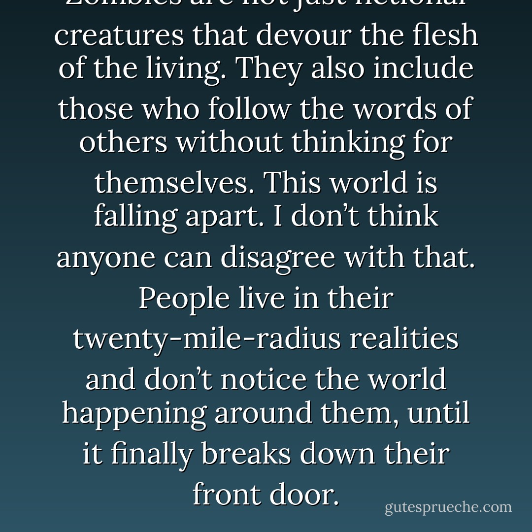 Zombies are not just fictional creatures that devour the flesh of the living. They also include those who follow the words of others without thinking for themselves. This world is falling apart. I don’t think anyone can disagree with that. People live in their twenty-mile-radius realities and don’t notice the world happening around them, until it finally breaks down their front door. - Joseph McGinnis