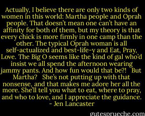 Actually, I believe there are only two kinds of women in this world: Martha people and Oprah people. That doesn’t mean one can’t have an affinity for both of them, but my theory is that every chick is more firmly in one camp than the other. The typical Oprah woman is all self-actualized and best-life-y and Eat, Pray, Love. The Big O seems like the kind of gal who’d insist we all spend the afternoon wearing jammy pants. And how fun would that be?! <br /><br />But Martha? <br /><br />She’s not putting up with that nonsense, and that makes me adore her all the more. She’ll tell you what to eat, where to pray, and who to love, and I appreciate the guidance. - Jen Lancaster