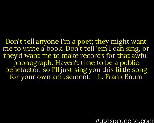 Don't tell anyone I'm a poet; they might want me to write a book. Don't tell 'em I can sing, or they'd want me to make records for that awful phonograph. Haven't time to be a public benefactor, so I'll just sing you this little song for your own amusement. - L. Frank Baum