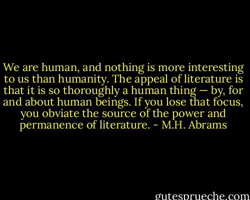 We are human, and nothing is more interesting to us than humanity. The appeal of literature is that it is so thoroughly a human thing — by, for and about human beings. If you lose that focus, you obviate the source of the power and permanence of literature. - M.H. Abrams