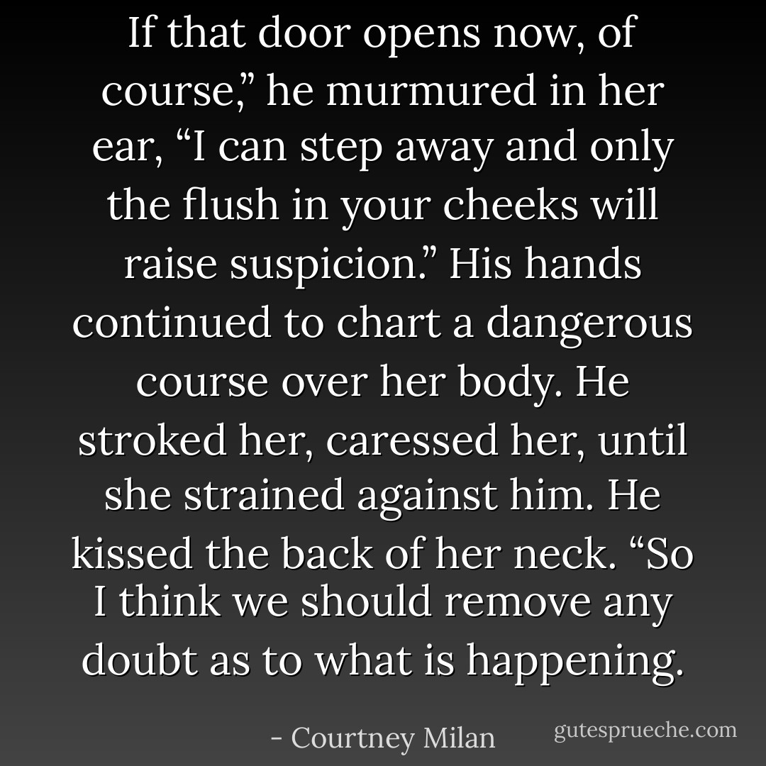 If that door opens now, of course,” he murmured in her ear, “I can step away and only the flush in your cheeks will raise suspicion.” His hands continued to chart a dangerous course over her body. He stroked her, caressed her, until she strained against him. He kissed the back of her neck. “So I think we should remove any doubt as to what is happening. - Courtney Milan