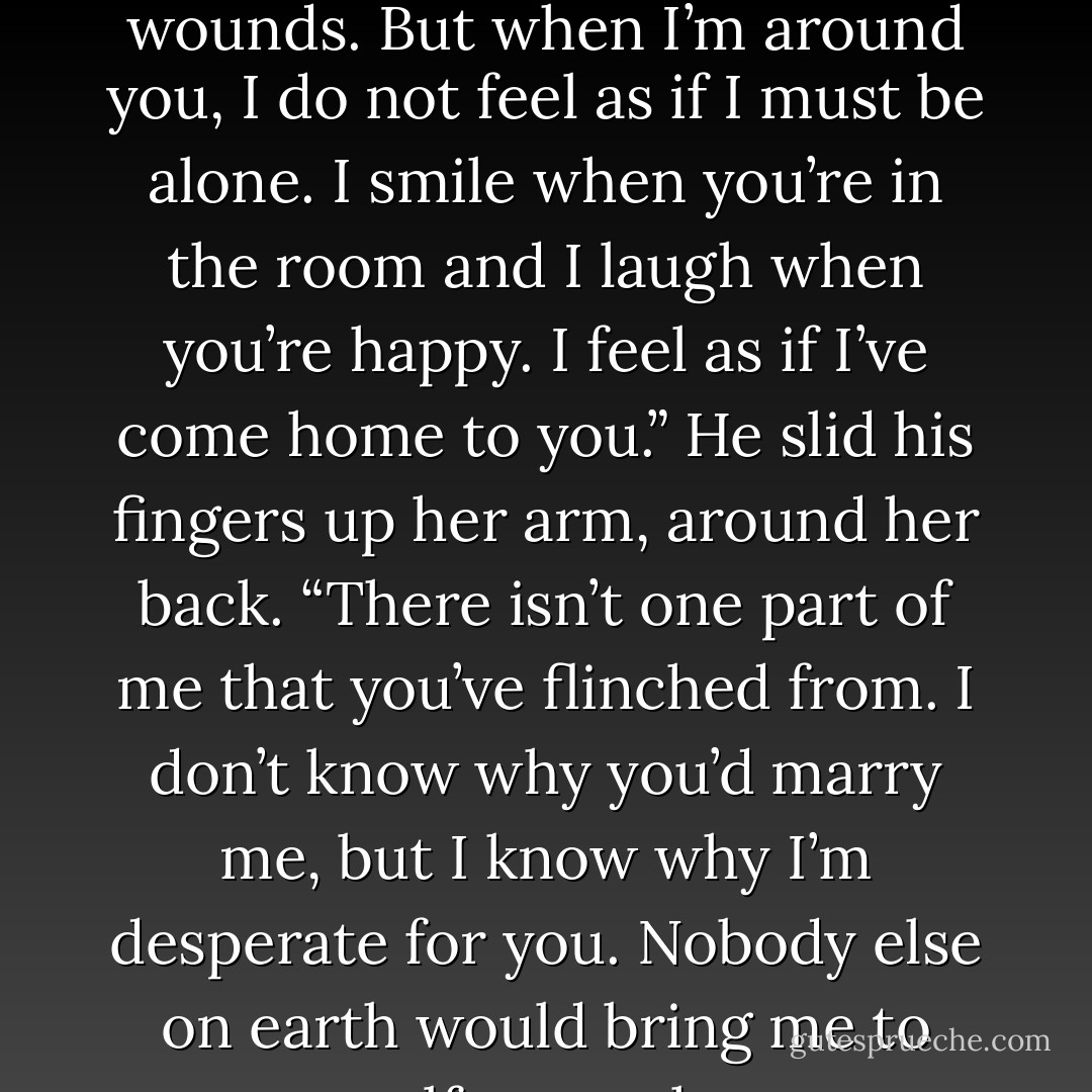 Love will never magically make me whole. It won’t heal old wounds. But when I’m around you, I do not feel as if I must be alone. I smile when you’re in the room and I laugh when you’re happy. I feel as if I’ve come home to you.” He slid his fingers up her arm, around her back. “There isn’t one part of me that you’ve flinched from. I don’t know why you’d marry me, but I know why I’m desperate for you. Nobody else on earth would bring me to myself as you have. - Courtney Milan