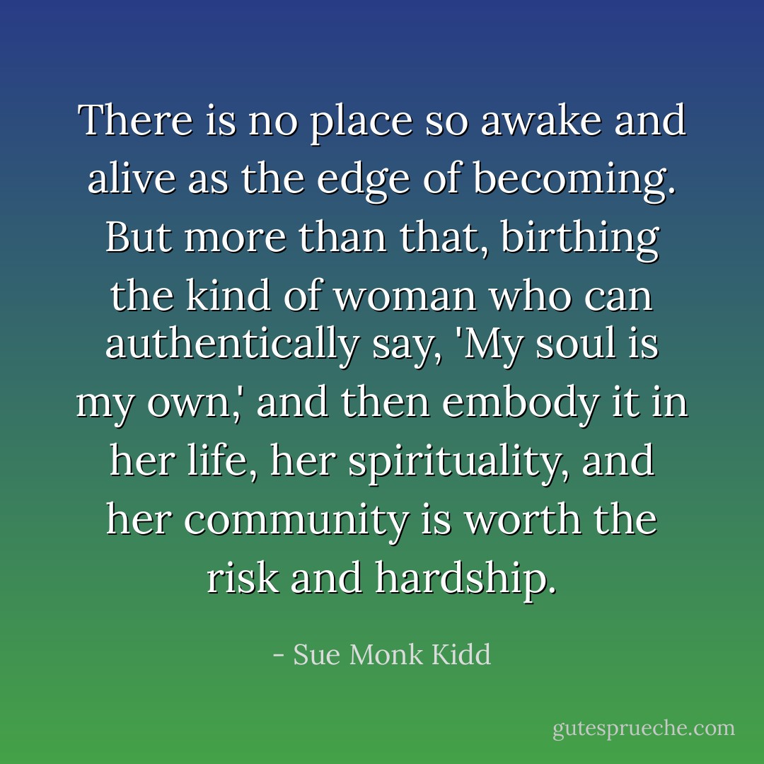 There is no place so awake and alive as the edge of becoming. But more than that, birthing the kind of woman who can authentically say, 'My soul is my own,' and then embody it in her life, her spirituality, and her community is worth the risk and hardship. - Sue Monk Kidd