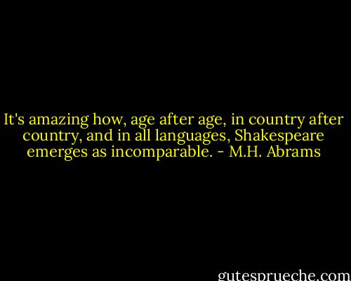 It's amazing how, age after age, in country after country, and in all languages, Shakespeare emerges as incomparable. - M.H. Abrams