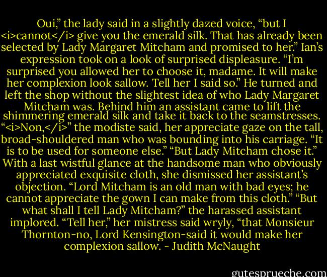 Oui,” the lady said in a slightly dazed voice, “but I <i>cannot</i> give you the emerald silk. That has already been selected by Lady Margaret Mitcham and promised to her.”<br />Ian’s expression took on a look of surprised displeasure. “I’m surprised you allowed her to choose it, madame. It will make her complexion look sallow. Tell her I said so.”<br />He turned and left the shop without the slightest idea of who Lady Margaret Mitcham was. Behind him an assistant came to lift the shimmering emerald silk and take it back to the seamstresses. “<i>Non,</i>” the modiste said, her appreciate gaze on the tall, broad-shouldered man who was bounding into his carriage. “It is to be used for someone else.”<br />“But Lady Mitcham chose it.”<br />With a last wistful glance at the handsome man who obviously appreciated exquisite cloth, she dismissed her assistant’s objection. “Lord Mitcham is an old man with bad eyes; he cannot appreciate the gown I can make from this cloth.”<br />“But what shall I tell Lady Mitcham?” the harassed assistant implored.<br />“Tell her,” her mistress said wryly, “that Monsieur Thornton-no, Lord Kensington-said it would make her complexion sallow. - Judith McNaught