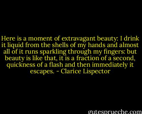 Here is a moment of extravagant beauty: I drink it liquid from the shells of my hands and almost all of it runs sparkling through my fingers: but beauty is like that, it is a fraction of a second, quickness of a flash and then immediately it escapes. - Clarice Lispector