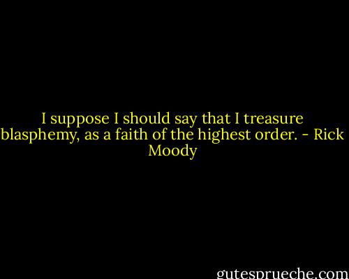 I suppose I should say that I treasure blasphemy, as a faith of the highest order. - Rick Moody