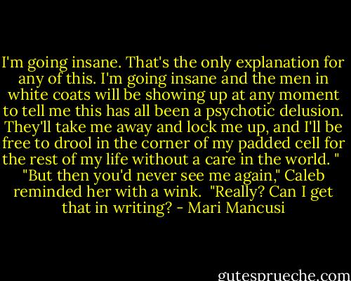 I'm going insane. That's the only explanation for any of this. I'm going insane and the men in white coats will be showing up at any moment to tell me this has all been a psychotic delusion. They'll take me away and lock me up, and I'll be free to drool in the corner of my padded cell for the rest of my life without a care in the world. " <br />"But then you'd never see me again," Caleb reminded her with a wink. <br />"Really? Can I get that in writing? - Mari Mancusi