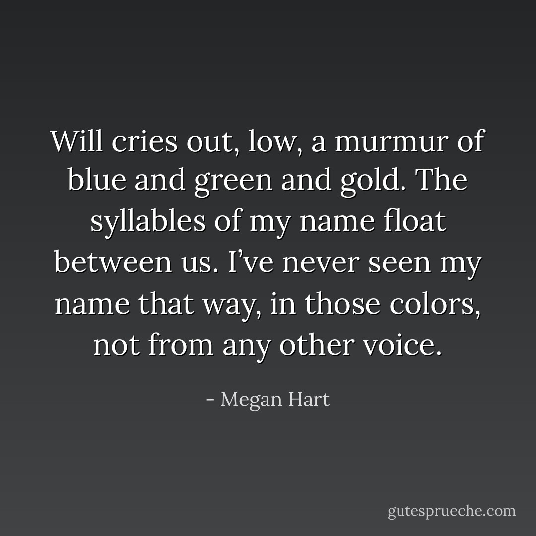 Will cries out, low, a murmur of blue and green and gold. The syllables of my name float between us. I’ve never seen my name that way, in those colors, not from any other voice. - Megan Hart