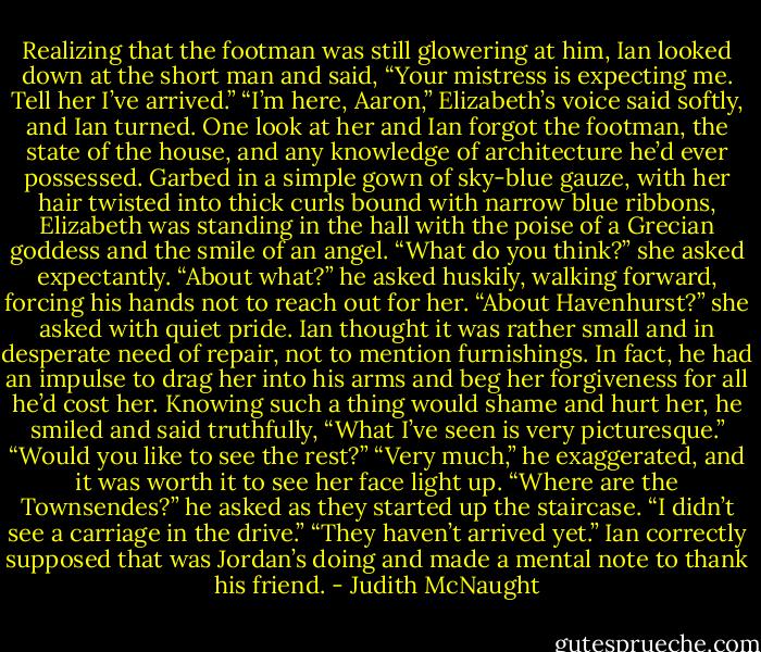 Realizing that the footman was still glowering at him, Ian looked down at the short man and said, “Your mistress is expecting me. Tell her I’ve arrived.”<br />“I’m here, Aaron,” Elizabeth’s voice said softly, and Ian turned. One look at her and Ian forgot the footman, the state of the house, and any knowledge of architecture he’d ever possessed. Garbed in a simple gown of sky-blue gauze, with her hair twisted into thick curls bound with narrow blue ribbons, Elizabeth was standing in the hall with the poise of a Grecian goddess and the smile of an angel. “What do you think?” she asked expectantly.<br />“About what?” he asked huskily, walking forward, forcing his hands not to reach out for her.<br />“About Havenhurst?” she asked with quiet pride. Ian thought it was rather small and in desperate need of repair, not to mention furnishings. In fact, he had an impulse to drag her into his arms and beg her forgiveness for all he’d cost her. Knowing such a thing would shame and hurt her, he smiled and said truthfully, “What I’ve seen is very picturesque.”<br />“Would you like to see the rest?”<br />“Very much,” he exaggerated, and it was worth it to see her face light up. “Where are the Townsendes?” he asked as they started up the staircase. “I didn’t see a carriage in the drive.”<br />“They haven’t arrived yet.”<br />Ian correctly supposed that was Jordan’s doing and made a mental note to thank his friend. - Judith McNaught