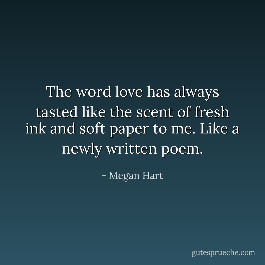 The word love has always tasted like the scent of fresh ink and soft paper to me. Like a newly written poem. - Megan Hart