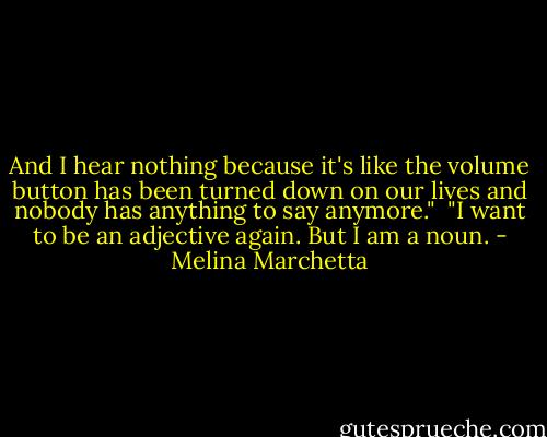 And I hear nothing because it's like the volume button has been turned down on our lives and nobody has anything to say anymore."<br /><br />"I want to be an adjective again. But I am a noun. - Melina Marchetta