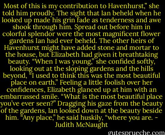 Most of this is my contribution to Havenhurst,” she told him proudly.<br />The sight that Ian beheld when he looked up made his grin fade as tenderness and awe shook through him. Spread out before him in colorful splendor were the most magnificent flower gardens Ian had ever beheld. The other heirs of Havenhurst might have added stone and mortar to the house, but Elizabeth had given it breathtaking beauty.<br />“When I was young,” she confided softly, looking out at the sloping gardens and the hills beyond, “I used to think this was the most beautiful place on earth.” Feeling a little foolish over her confidences, Elizabeth glanced up at him with an embarrassed smile. “What is the most beautiful place you’ve ever seen?”<br />Dragging his gaze from the beauty of the gardens, Ian looked down at the beauty beside him. “Any place,” he said huskily, “where you are. - Judith McNaught
