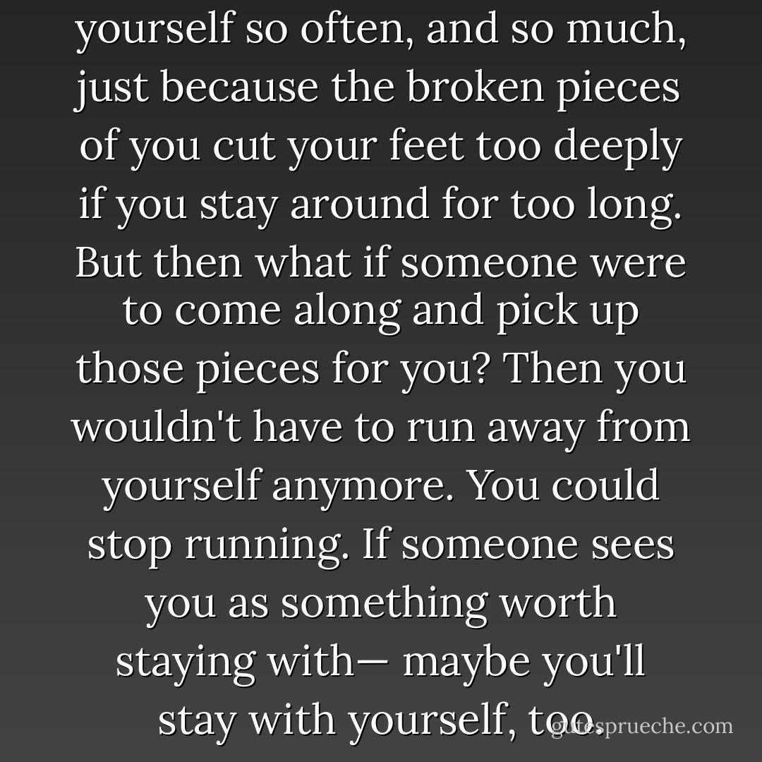 You can run away from yourself so often, and so much, just because the broken pieces of you cut your feet too deeply if you stay around for too long. But then what if someone were to come along and pick up those pieces for you? Then you wouldn't have to run away from yourself anymore. You could stop running. If someone sees you as something worth staying with— maybe you'll stay with yourself, too. - C. JoyBell C.