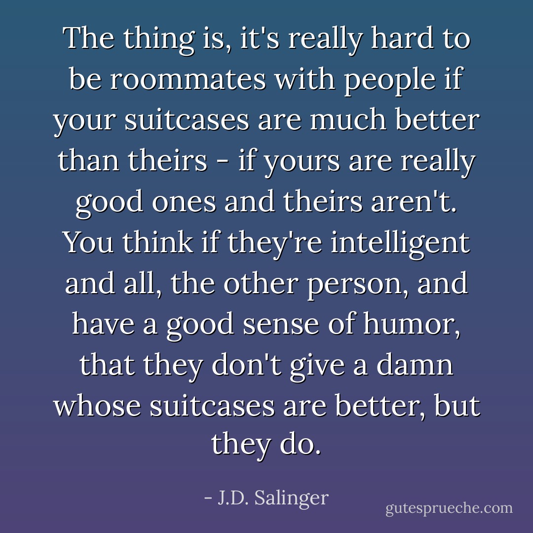 The thing is, it's really hard to be roommates with people if your suitcases are much better than theirs - if yours are really good ones and theirs aren't. You think if they're intelligent and all, the other person, and have a good sense of humor, that they don't give a damn whose suitcases are better, but they do. - J.D. Salinger