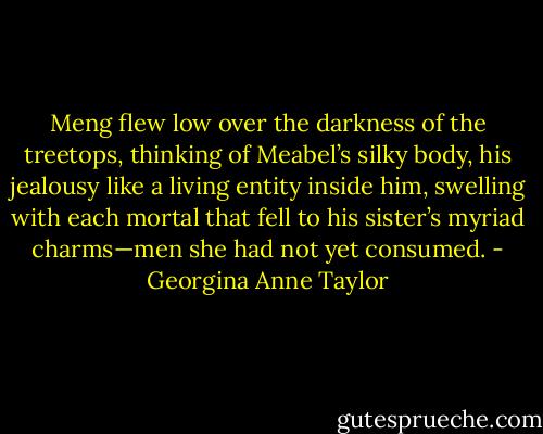 Meng flew low over the darkness of the treetops, thinking of Meabel’s silky body, his jealousy like a living entity inside him, swelling with each mortal that fell to his sister’s myriad charms—men she had not yet consumed. - Georgina Anne Taylor