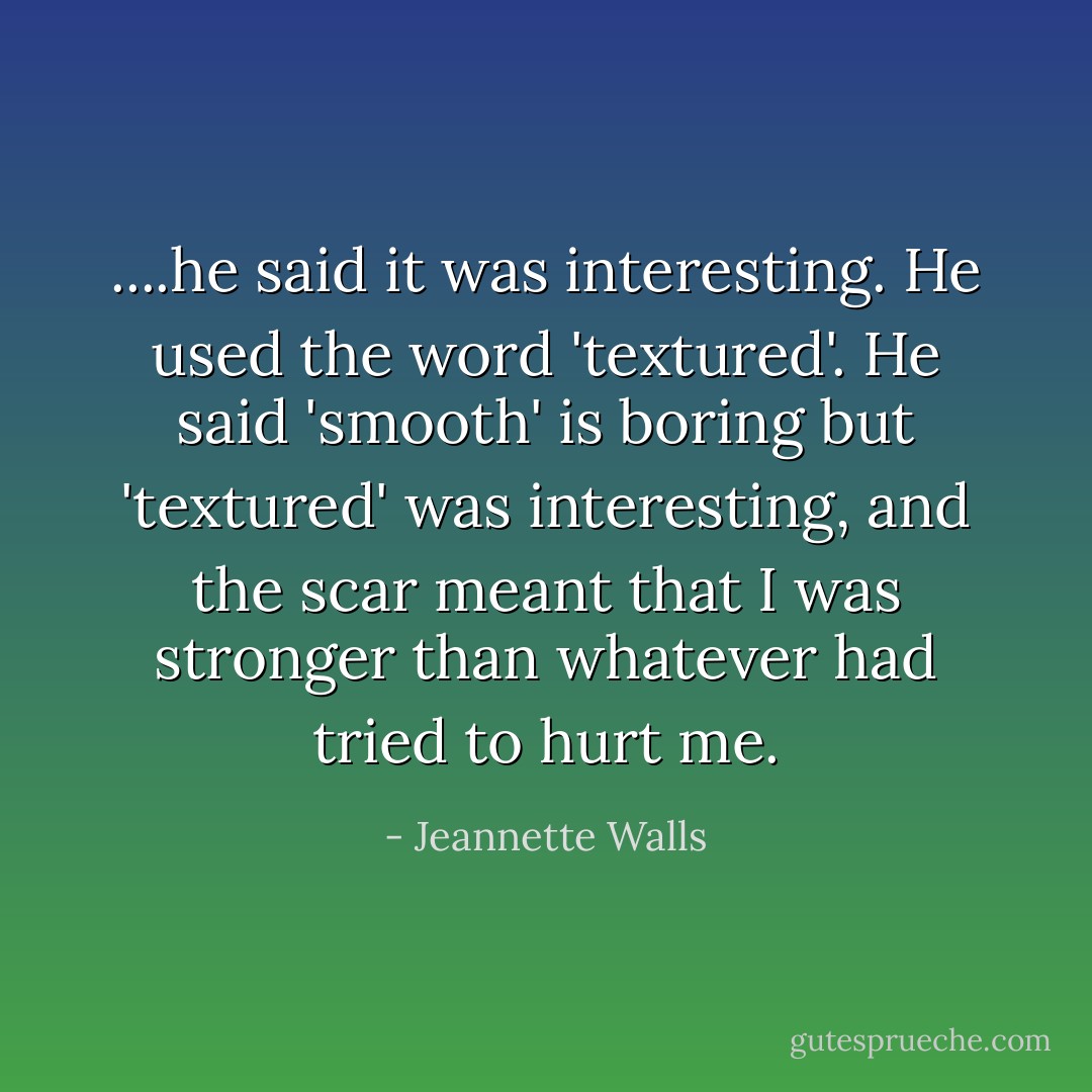 ....he said it was interesting. He used the word 'textured'. He said 'smooth' is boring but 'textured' was interesting, and the scar meant that I was stronger than whatever had tried to hurt me. - Jeannette Walls