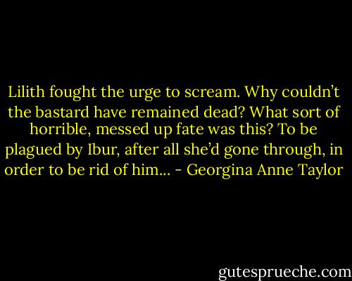 Lilith fought the urge to scream. Why couldn’t the bastard have remained dead? What sort of horrible, messed up fate was this? To be plagued by Ibur, after all she’d gone through, in order to be rid of him... - Georgina Anne Taylor