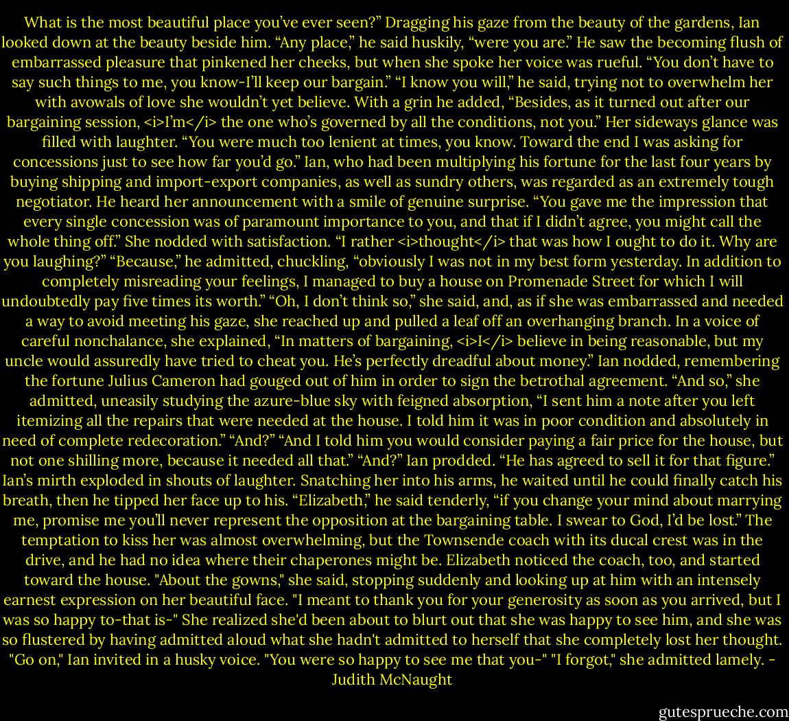 What is the most beautiful place you’ve ever seen?”<br />Dragging his gaze from the beauty of the gardens, Ian looked down at the beauty beside him. “Any place,” he said huskily, “were you are.”<br />He saw the becoming flush of embarrassed pleasure that pinkened her cheeks, but when she spoke her voice was rueful. “You don’t have to say such things to me, you know-I’ll keep our bargain.”<br />“I know you will,” he said, trying not to overwhelm her with avowals of love she wouldn’t yet believe. With a grin he added, “Besides, as it turned out after our bargaining session, <i>I’m</i> the one who’s governed by all the conditions, not you.”<br />Her sideways glance was filled with laughter. “You were much too lenient at times, you know. Toward the end I was asking for concessions just to see how far you’d go.”<br />Ian, who had been multiplying his fortune for the last four years by buying shipping and import-export companies, as well as sundry others, was regarded as an extremely tough negotiator. He heard her announcement with a smile of genuine surprise. “You gave me the impression that every single concession was of paramount importance to you, and that if I didn’t agree, you might call the whole thing off.”<br />She nodded with satisfaction. “I rather <i>thought</i> that was how I ought to do it. Why are you laughing?”<br />“Because,” he admitted, chuckling, “obviously I was not in my best form yesterday. In addition to completely misreading your feelings, I managed to buy a house on Promenade Street for which I will undoubtedly pay five times its worth.”<br />“Oh, I don’t think so,” she said, and, as if she was embarrassed and needed a way to avoid meeting his gaze, she reached up and pulled a leaf off an overhanging branch. In a voice of careful nonchalance, she explained, “In matters of bargaining, <i>I</i> believe in being reasonable, but my uncle would assuredly have tried to cheat you. He’s perfectly dreadful about money.”<br />Ian nodded, remembering the fortune Julius Cameron had gouged out of him in order to sign the betrothal agreement.<br />“And so,” she admitted, uneasily studying the azure-blue sky with feigned absorption, “I sent him a note after you left itemizing all the repairs that were needed at the house. I told him it was in poor condition and absolutely in need of complete redecoration.”<br />“And?”<br />“And I told him you would consider paying a fair price for the house, but not one shilling more, because it needed all that.”<br />“And?” Ian prodded.<br />“He has agreed to sell it for that figure.”<br />Ian’s mirth exploded in shouts of laughter. Snatching her into his arms, he waited until he could finally catch his breath, then he tipped her face up to his. “Elizabeth,” he said tenderly, “if you change your mind about marrying me, promise me you’ll never represent the opposition at the bargaining table. I swear to God, I’d be lost.” The temptation to kiss her was almost overwhelming, but the Townsende coach with its ducal crest was in the drive, and he had no idea where their chaperones might be. Elizabeth noticed the coach, too, and started toward the house.<br />"About the gowns," she said, stopping suddenly and looking up at him with an intensely earnest expression on her beautiful face. "I meant to thank you for your generosity as soon as you arrived, but I was so happy to-that is-" She realized she'd been about to blurt out that she was happy to see him, and she was so flustered by having admitted aloud what she hadn't admitted to herself that she completely lost her thought.<br />"Go on," Ian invited in a husky voice. "You were so happy to see me that you-"<br />"I forgot," she admitted lamely. - Judith McNaught