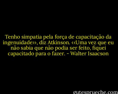 Tenho simpatia pela força de capacitação da ingenuidade››, diz Atkinson. ‹‹Uma vez que eu não sabia que não podia ser feito, fiquei capacitado para o fazer. - Walter Isaacson
