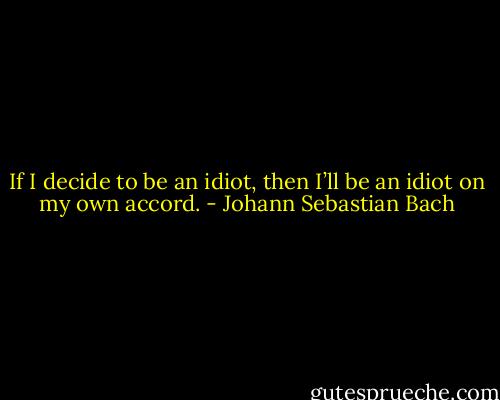 If I decide to be an idiot, then I’ll be an idiot on my own accord. - Johann Sebastian Bach