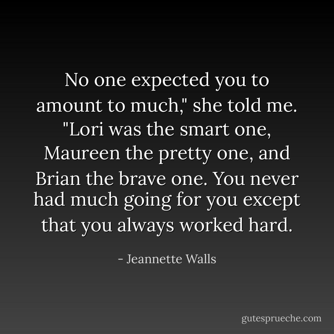 No one expected you to amount to much," she told me. "Lori was the smart one, Maureen the pretty one, and Brian the brave one. You never had much going for you except that you always worked hard. - Jeannette Walls