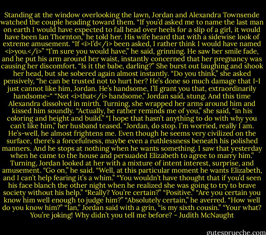 Standing at the window overlooking the lawn, Jordan and Alexandra Townsende watched the couple heading toward them. “If you’d asked me to name the last man on earth I would have expected to fall head over heels for a slip of a girl, it would have been Ian Thornton,” he told her.<br />His wife heard that with a sidewise look of extreme amusement. “If <i>I’d</i> been asked, I rather think I would have named <i>you.</i>”<br />“I’m sure you would have,” he said, grinning. He saw her smile fade, and he put his arm around her waist, instantly concerned that her pregnancy was causing her discomfort. “Is it the babe, darling?”<br />She burst out laughing and shook her head, but she sobered again almost instantly. “Do you think,” she asked pensively, “he can be trusted not to hurt her? He’s done so much damage that I-I just cannot like him, Jordan. He’s handsome, I’ll grant you that, extraordinarily handsome-“<br />“Not <i>that</i> handsome,” Jordan said, stung. And this time Alexandra dissolved in mirth. Turning, she wrapped her arms around him and kissed him soundly. “Actually, he rather reminds me of you,” she said, “in his coloring and height and build.”<br />“I hope that hasn’t anything to do with why you can’t like him,” her husband teased.<br />“Jordan, do stop. I’m worried, really I am. He’s-well, he almost frightens me. Even though he seems very civilized on the surface, there’s a forcefulness, maybe even a ruthlessness beneath his polished manners. And he stops at nothing when he wants something. I saw that yesterday when he came to the house and persuaded Elizabeth to agree to marry him.”<br />Turning, Jordan looked at her with a mixture of intent interest, surprise, and amusement. “Go on,” he said.<br />“Well, at this particular moment he wants Elizabeth, and I can’t help fearing it’s a whim.”<br />“You wouldn’t have thought that if you’d seen his face blanch the other night when he realized she was going to try to brave society without his help.”<br />“Really? You’re certain?”<br />“Positive.”<br />“Are you certain you know him well enough to judge him?”<br />“Absolutely certain,” he averred.<br />“How well do you know him?”<br />“Ian,” Jordan said with a grin, “is my sixth cousin.”<br />“Your what? You’re joking! Why didn’t you tell me before? - Judith McNaught