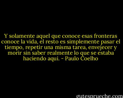 Y solamente aquel que conoce esas fronteras conoce la vida, el resto es simplemente pasar el tiempo, repetir una misma tarea, envejecer y morir sin saber realmente lo que se estaba haciendo aqui. - Paulo Coelho