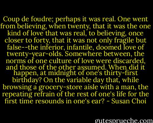 Coup de foudre; perhaps it was real. One went from believing, when twenty, that it was the one kind of love that was real, to believing, once closer to forty, that it was not only fragile but false--the inferior, infantile, doomed love of twenty-year-olds. Somewhere between, the norms of one culture of love were discarded, and those of the other assumed. When did it happen, at midnight of one's thirty-first birthday? On the variable day that, while browsing a grocery-store aisle with a man, the repeating refrain of the rest of one's life for the first time resounds in one's ear? - Susan Choi