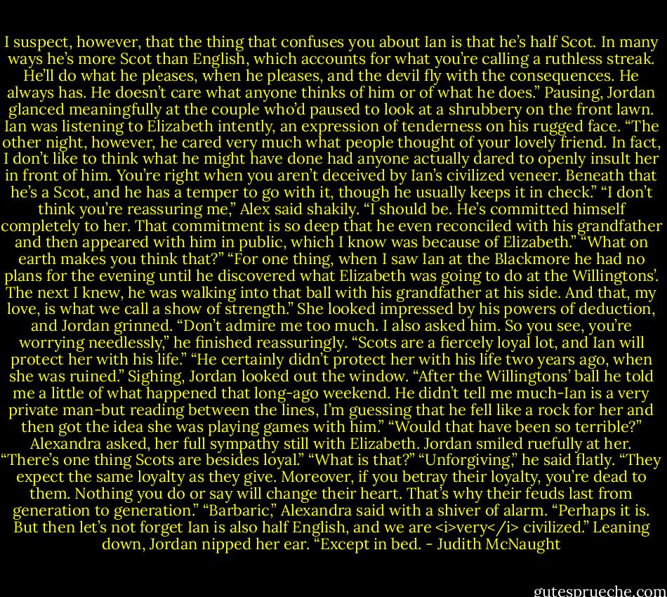 I suspect, however, that the thing that confuses you about Ian is that he’s half Scot. In many ways he’s more Scot than English, which accounts for what you’re calling a ruthless streak. He’ll do what he pleases, when he pleases, and the devil fly with the consequences. He always has. He doesn’t care what anyone thinks of him or of what he does.”<br />Pausing, Jordan glanced meaningfully at the couple who’d paused to look at a shrubbery on the front lawn. Ian was listening to Elizabeth intently, an expression of tenderness on his rugged face. “The other night, however, he cared very much what people thought of your lovely friend. In fact, I don’t like to think what he might have done had anyone actually dared to openly insult her in front of him. You’re right when you aren’t deceived by Ian’s civilized veneer. Beneath that he’s a Scot, and he has a temper to go with it, though he usually keeps it in check.”<br />“I don’t think you’re reassuring me,” Alex said shakily.<br />“I should be. He’s committed himself completely to her. That commitment is so deep that he even reconciled with his grandfather and then appeared with him in public, which I know was because of Elizabeth.”<br />“What on earth makes you think that?”<br />“For one thing, when I saw Ian at the Blackmore he had no plans for the evening until he discovered what Elizabeth was going to do at the Willingtons’. The next I knew, he was walking into that ball with his grandfather at his side. And that, my love, is what we call a show of strength.”<br />She looked impressed by his powers of deduction, and Jordan grinned. “Don’t admire me too much. I also asked him. So you see, you’re worrying needlessly,” he finished reassuringly. “Scots are a fiercely loyal lot, and Ian will protect her with his life.”<br />“He certainly didn’t protect her with his life two years ago, when she was ruined.”<br />Sighing, Jordan looked out the window. “After the Willingtons’ ball he told me a little of what happened that long-ago weekend. He didn’t tell me much-Ian is a very private man-but reading between the lines, I’m guessing that he fell like a rock for her and then got the idea she was playing games with him.”<br />“Would that have been so terrible?” Alexandra asked, her full sympathy still with Elizabeth.<br />Jordan smiled ruefully at her. “There’s one thing Scots are besides loyal.”<br />“What is that?”<br />“Unforgiving,” he said flatly. “They expect the same loyalty as they give. Moreover, if you betray their loyalty, you’re dead to them. Nothing you do or say will change their heart. That’s why their feuds last from generation to generation.”<br />“Barbaric,” Alexandra said with a shiver of alarm.<br />“Perhaps it is. But then let’s not forget Ian is also half English, and we are <i>very</i> civilized.” Leaning down, Jordan nipped her ear. “Except in bed. - Judith McNaught