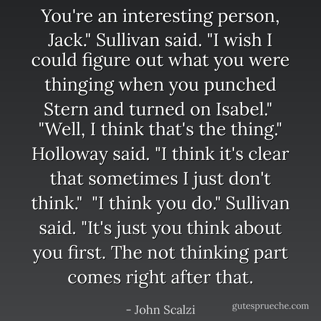 You're an interesting person, Jack." Sullivan said. "I wish I could figure out what you were thinging when you punched Stern and turned on Isabel."<br /><br />"Well, I think that's the thing." Holloway said. "I think it's clear that sometimes I just don't think."<br /><br />"I think you do." Sullivan said. "It's just you think about you first. The not thinking part comes right after that. - John Scalzi
