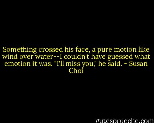 Something crossed his face, a pure motion like wind over water--I couldn't have guessed what emotion it was. "I'll miss you," he said. - Susan Choi