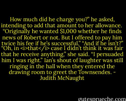 How much did he charge you?” he asked, intending to add that amount to her allowance. <br />“Originally he wanted $1,000 whether he finds news of Robert or not. But I offered to pay him twice his fee if he’s successful.”<br />“And if he isn’t?”<br />“Oh, in <i>that</i> case I didn’t think it was fair that he receive anything,” she said. “I persuaded him I was right.”<br />Ian’s shout of laughter was still ringing in the hall when they entered the drawing room to greet the Townsendes. - Judith McNaught
