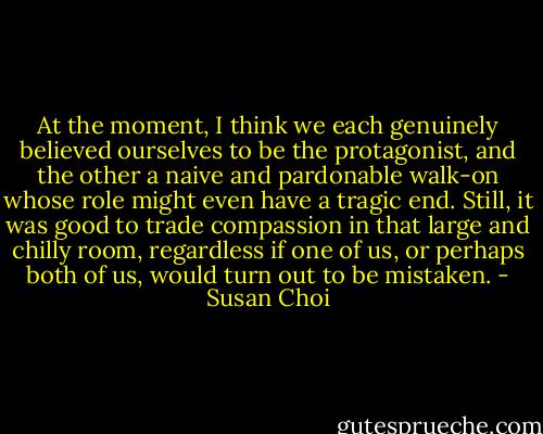 At the moment, I think we each genuinely believed ourselves to be the protagonist, and the other a naive and pardonable walk-on whose role might even have a tragic end. Still, it was good to trade compassion in that large and chilly room, regardless if one of us, or perhaps both of us, would turn out to be mistaken. - Susan Choi