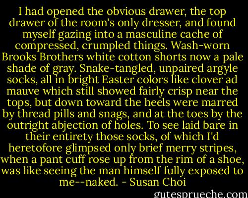 I had opened the obvious drawer, the top drawer of the room's only dresser, and found myself gazing into a masculine cache of compressed, crumpled things. Wash-worn Brooks Brothers white cotton shorts now a pale shade of gray. Snake-tangled, unpaired argyle socks, all in bright Easter colors like clover ad mauve which still showed fairly crisp near the tops, but down toward the heels were marred by thread pills and snags, and at the toes by the outright abjection of holes. To see laid bare in their entirety those socks, of which I'd heretofore glimpsed only brief merry stripes, when a pant cuff rose up from the rim of a shoe, was like seeing the man himself fully exposed to me--naked. - Susan Choi
