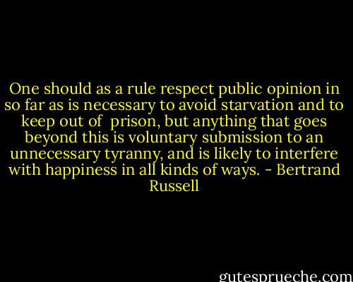 One should as a rule respect public opinion in so far as is necessary to avoid starvation and to keep out of <br />prison, but anything that goes beyond this is voluntary submission to an unnecessary tyranny, and is likely to interfere with happiness in all kinds of ways. - Bertrand Russell