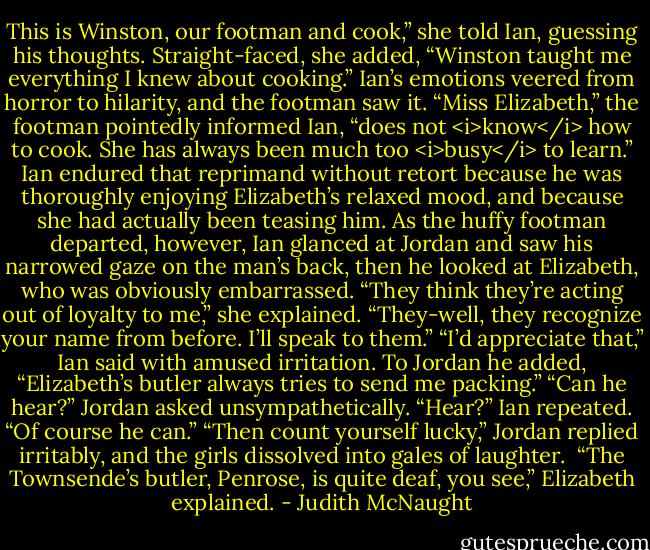 This is Winston, our footman and cook,” she told Ian, guessing his thoughts. Straight-faced, she added, “Winston taught me everything I knew about cooking.” Ian’s emotions veered from horror to hilarity, and the footman saw it.<br />“Miss Elizabeth,” the footman pointedly informed Ian, “does not <i>know</i> how to cook. She has always been much too <i>busy</i> to learn.”<br />Ian endured that reprimand without retort because he was thoroughly enjoying Elizabeth’s relaxed mood, and because she had actually been teasing him. As the huffy footman departed, however, Ian glanced at Jordan and saw his narrowed gaze on the man’s back, then he looked at Elizabeth, who was obviously embarrassed.<br />“They think they’re acting out of loyalty to me,” she explained. “They-well, they recognize your name from before. I’ll speak to them.”<br />“I’d appreciate that,” Ian said with amused irritation. To Jordan he added, “Elizabeth’s butler always tries to send me packing.”<br />“Can he hear?” Jordan asked unsympathetically.<br />“Hear?” Ian repeated. “Of course he can.”<br />“Then count yourself lucky,” Jordan replied irritably, and the girls dissolved into gales of laughter. <br />“The Townsende’s butler, Penrose, is quite deaf, you see,” Elizabeth explained. - Judith McNaught
