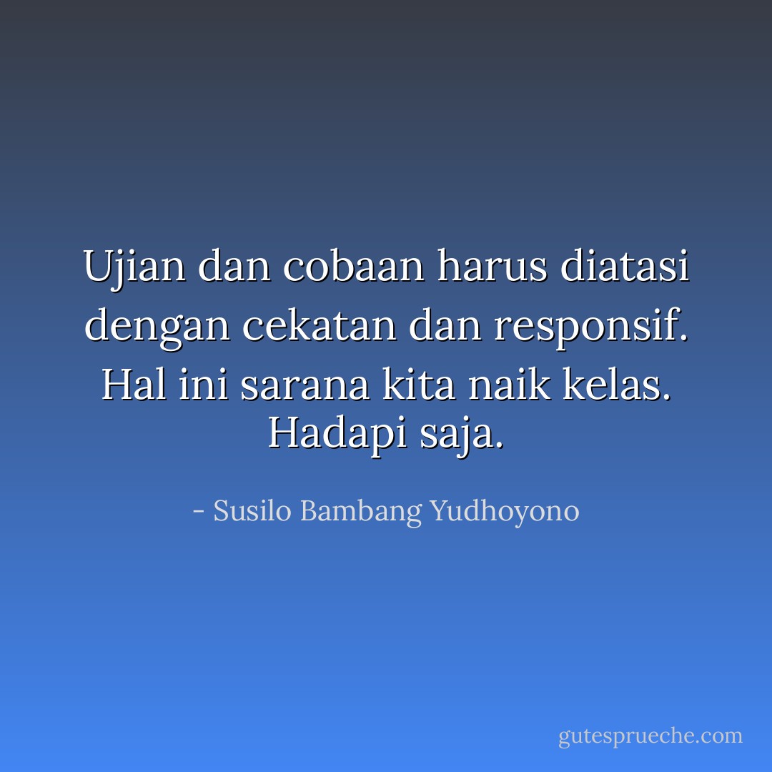 Ujian dan cobaan harus diatasi dengan cekatan dan responsif. Hal ini sarana kita naik kelas. Hadapi saja. - Susilo Bambang Yudhoyono