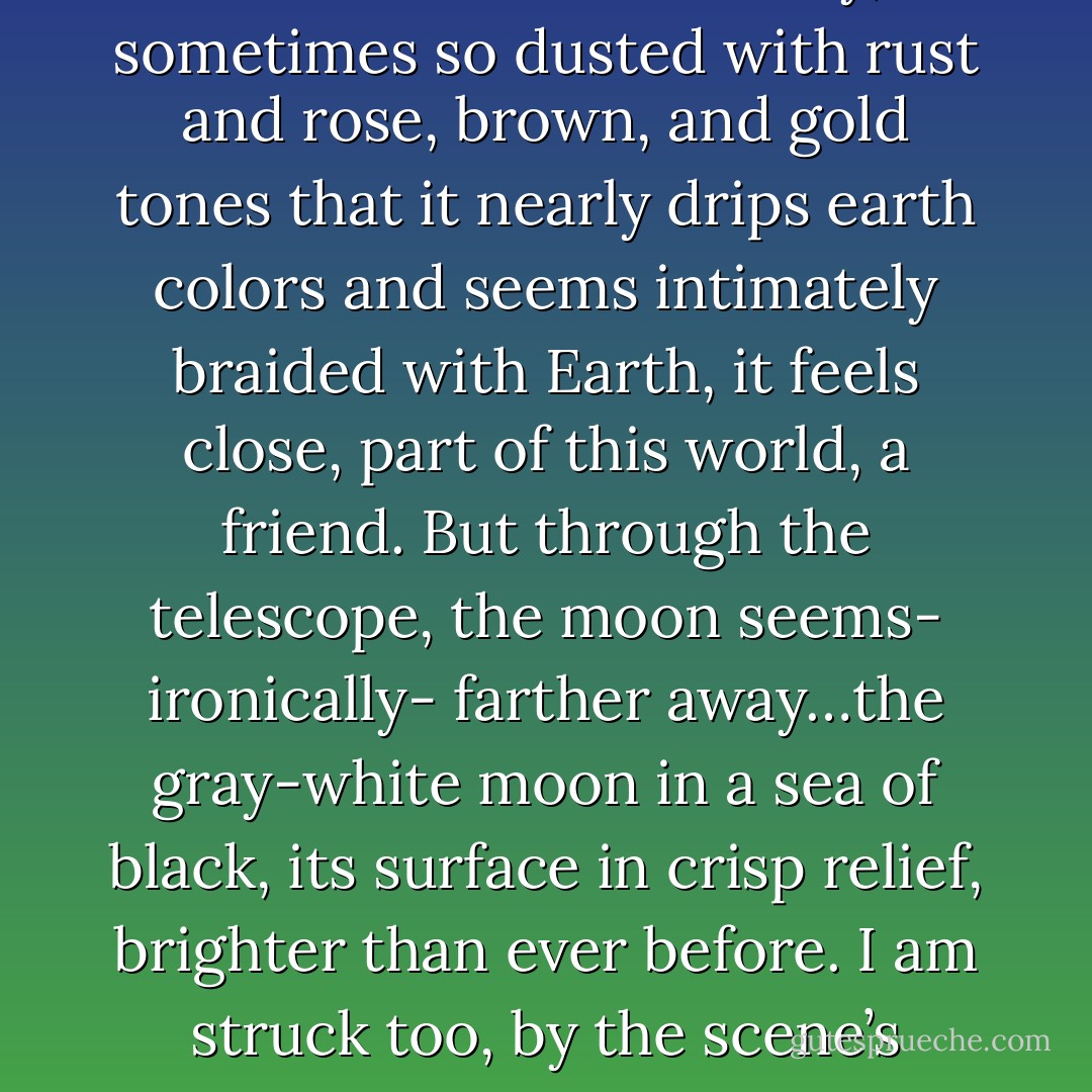With my naked eye, on nights the moon climbs slowly, sometimes so dusted with rust and rose, brown, and gold tones that it nearly drips earth colors and seems intimately braided with Earth, it feels close, part of this world, a friend. But through the telescope, the moon seems- ironically- farther away…the gray-white moon in a sea of black, its surface in crisp relief, brighter than ever before. I am struck too, by the scene’s absolute silence. - Paul Bogard