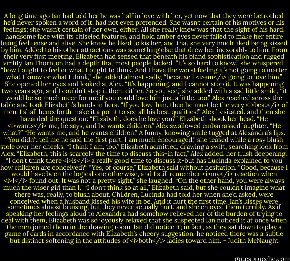 A long time ago Ian had told her he was half in love with her, yet now that they were betrothed he’d never spoken a word of it, had not even pretended. She wasn’t certain of his motives or his feelings; she wasn’t certain of her own, either. All she really knew was that the sight of his hard, handsome face with its chiseled features, and hold amber eyes never failed to make her entire being feel tense and alive. She knew he liked to kis her, and that she very much liked being kissed by him. Added to his other attractions was something else that drew her inexorably to him: From their very first meeting, Elizabeth had sensed that beneath his bland sophistication and rugged virility Ian Thornton had a depth that most people lacked. “It’s so hard to know,” she whispered, “how I ought to feel or what I ought to think. And I have the worst feeling it’s not going to matter what I know or what I think,” she added almost sadly, “because I <i>am</i> going to love him.” She opened her eyes and looked at Alex. “It’s happening, and I cannot stop it. It was happening two years ago, and I couldn’t stop it then, either. So you see,” she added with a sad little smile, “it would be so much nicer for me if you could love him just a little, too.”<br />Alex reached across the table and took Elizabeth’s hands in hers. “If you love him, then he must be the very <i>best</i> of men. I shall henceforth make it a point to see all his best qualities!” Alex hesitated, and then she hazarded the question: “Elizabeth, does he love you?”<br />Elizabeth shook her head. “He <i>wants</i> me, he says, and he wants children.”<br />Alex swallowed embarrassed laughter. “He what?”<br />“He wants me, and he wants children.”<br />A funny, knowing smile tugged at Alexandra’s lips. “You didn’t tell me he said the first part. I am much encouraged,” she teased while a rosy blush stole over her cheeks.<br />“I think I am, too,” Elizabeth admitted, drawing a swift, searching look from Alex.<br />“Elizabeth, this is scarcely the time to discuss this-in fact,” Alex added, her flush deepening. “I don’t think there <i>is</i> a really good time to discuss it-but has Lucinda explained to you how children are conceived?”<br />“Yes, of course,” Elizabeth said without hesitation.<br />“Good, because I would have been the logical one otherwise, and I still remember <i>my</i> reaction when <i>I</i> found out. It was not a pretty sight,” she laughed. “On the other hand, you were always much the wiser girl than I.”<br />“I don’t think so at all,” Elizabeth said, but she couldn’t imagine what there was, really, to blush about. Children, Lucinda had told her when she’d asked, were conceived when a husband kissed his wife in be. And it hurt the first time. Ian’s kisses were sometimes almost bruising, but they never actually hurt, and she enjoyed them terribly.<br />As if speaking her feelings aloud to Alexandra had somehow relieved her of the burden of trying to deal with them, Elizabeth was so joyously relaxed that she suspected Ian noticed it at once when the men joined them in the drawing room.<br />Ian did notice it; in fact, as they sat down to play a game of cards in accordance with Elizabeth’s cheery suggestion, he noticed there was a subtle but distinct softening in the attitudes of <i>both</i> ladies toward him. - Judith McNaught